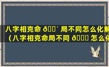 八字相克命 🌴 局不同怎么化解（八字相克命局不同 🐎 怎么化解婚姻）